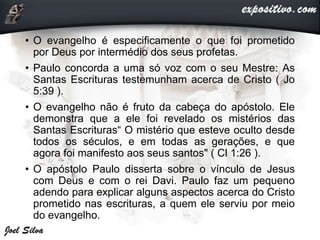• O evangelho é especificamente o que foi prometido
por Deus por intermédio dos seus profetas.
• Paulo concorda a uma só voz com o seu Mestre: As
Santas Escrituras testemunham acerca de Cristo ( Jo
5:39 ).
• O evangelho não é fruto da cabeça do apóstolo. Ele
demonstra que a ele foi revelado os mistérios das
Santas Escrituras“ O mistério que esteve oculto desde
todos os séculos, e em todas as gerações, e que
agora foi manifesto aos seus santos" ( Cl 1:26 ).
• O apóstolo Paulo disserta sobre o vínculo de Jesus
com Deus e com o rei Davi. Paulo faz um pequeno
adendo para explicar alguns aspectos acerca do Cristo
prometido nas escrituras, a quem ele serviu por meio
do evangelho.
 