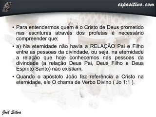 • Para entendermos quem é o Cristo de Deus prometido
nas escrituras através dos profetas é necessário
compreender que:
• a) Na eternidade não havia a RELAÇÃO Pai e Filho
entre as pessoas da divindade, ou seja, na eternidade
a relação que hoje conhecemos nas pessoas da
divindade (a relação Deus Pai, Deus Filho e Deus
Espírito Santo) não existiam.
• Quando o apóstolo João fez referência a Cristo na
eternidade, ele O chama de Verbo Divino ( Jo 1:1 ).
 