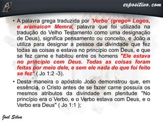 • A palavra grega traduzida por 'Verbo' (grego= Logos,
e aramaico= Memra, palavra que foi utilizada na
tradução do Velho Testamento como uma designação
de Deus), significa pensamento ou conceito, e João a
utiliza para designar a pessoa da divindade que fez
todas as coisas e estava no princípio com Deus, e que
se fez carne e habitou entre os homens "Ele estava
no princípio com Deus. Todas as coisas foram
feitas por meio dele, e sem ele nada do que foi feito
se fez" ( Jo 1:2 -3).
• Desta maneira o apóstolo João demonstrou que, em
essência, o Cristo antes de se fazer carne possuía os
mesmos atributos da divindade em plenitude "No
princípio era o Verbo, e o Verbo estava com Deus, e o
Verbo era Deus" ( Jo 1:1 );
 
