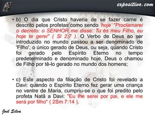 • b) O dia que Cristo haveria de se fazer carne é
descrito pelos profetas como sendo ‘hoje’ "Proclamarei
o decreto: o SENHOR me disse: Tu és meu Filho, eu
hoje te gerei" ( Sl 2:7 ). O Verbo de Deus ao ser
introduzido no mundo passou a ser denominado de
'Filho', o único gerado de Deus, ou seja, quando Cristo
foi gerado pelo Espírito Eterno no tempo
predeterminado e denominado hoje, Deus o chamou
de Filho por tê-lo gerado no mundo dos homens;
• c) Este aspecto da filiação de Cristo foi revelado a
Davi: quando o Espírito Eterno fez gerar uma criança
no ventre de Maria, cumpriu-se o que foi predito pelo
profeta Natã a Davi: "Eu lhe serei por pai, e ele me
será por filho" ( 2Sm 7:14 ).
 