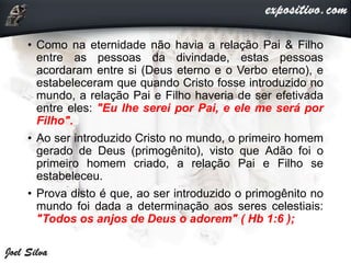 • Como na eternidade não havia a relação Pai & Filho
entre as pessoas da divindade, estas pessoas
acordaram entre si (Deus eterno e o Verbo eterno), e
estabeleceram que quando Cristo fosse introduzido no
mundo, a relação Pai e Filho haveria de ser efetivada
entre eles: "Eu lhe serei por Pai, e ele me será por
Filho".
• Ao ser introduzido Cristo no mundo, o primeiro homem
gerado de Deus (primogênito), visto que Adão foi o
primeiro homem criado, a relação Pai e Filho se
estabeleceu.
• Prova disto é que, ao ser introduzido o primogênito no
mundo foi dada a determinação aos seres celestiais:
"Todos os anjos de Deus o adorem" ( Hb 1:6 );
 