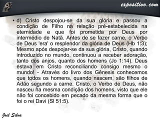 • d) Cristo despojou-se da sua glória e passou a
condição de Filho na relação pré-estabelecida na
eternidade e que foi prometida por Deus por
intermédio de Natã. Antes de se fazer carne, o Verbo
de Deus 'era' o resplendor da glória de Deus (Hb 1:3);
Mesmo após despojar-se da sua glória, Cristo, quando
introduzido no mundo, continuou a receber adoração,
tanto dos anjos, quanto dos homens (Jo 1:14). Deus
estava em Cristo reconciliando consigo mesmo o
mundo! - Através do livro dos Gênesis conhecemos
que todos os homens, quando nascem, são filhos de
Adão segundo a carne. Cristo, o Verbo de Deus, não
nasceu na mesma condição dos homens, visto que ele
não foi concebido em pecado da mesma forma que o
foi o rei Davi (Sl 51:5).
 