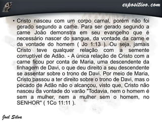 • Cristo nasceu com um corpo carnal, porém não foi
gerado segundo a carne. Para ser gerado segundo a
carne João demonstra em seu evangelho que é
necessário nascer do sangue, da vontade da carne e
da vontade do homem ( Jo 1:13 ). Ou seja, jamais
Cristo teve qualquer relação com a semente
corruptível de Adão. - A única relação de Cristo com a
carne ficou por conta de Maria, uma descendente da
linhagem de Davi, o que deu direito a seu descendente
se assentar sobre o trono de Davi. Por meio de Maria,
Cristo passou a ter direito sobre o trono de Davi, mas o
pecado de Adão não o alcançou, visto que, Cristo não
nasceu da vontade do varão "Todavia, nem o homem é
sem a mulher, nem a mulher sem o homem, no
SENHOR" ( 1Co 11:11 ).
 