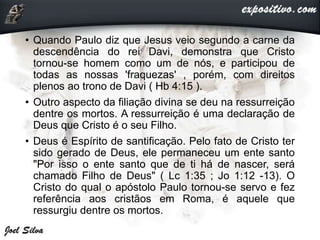 • Quando Paulo diz que Jesus veio segundo a carne da
descendência do rei Davi, demonstra que Cristo
tornou-se homem como um de nós, e participou de
todas as nossas 'fraquezas' , porém, com direitos
plenos ao trono de Davi ( Hb 4:15 ).
• Outro aspecto da filiação divina se deu na ressurreição
dentre os mortos. A ressurreição é uma declaração de
Deus que Cristo é o seu Filho.
• Deus é Espírito de santificação. Pelo fato de Cristo ter
sido gerado de Deus, ele permaneceu um ente santo
"Por isso o ente santo que de ti há de nascer, será
chamado Filho de Deus" ( Lc 1:35 ; Jo 1:12 -13). O
Cristo do qual o apóstolo Paulo tornou-se servo e fez
referência aos cristãos em Roma, é aquele que
ressurgiu dentre os mortos.
 