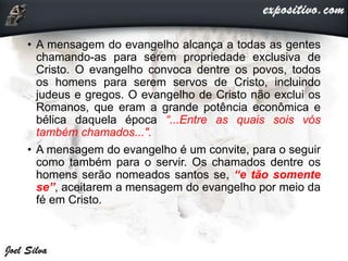 • A mensagem do evangelho alcança a todas as gentes
chamando-as para serem propriedade exclusiva de
Cristo. O evangelho convoca dentre os povos, todos
os homens para serem servos de Cristo, incluindo
judeus e gregos. O evangelho de Cristo não exclui os
Romanos, que eram a grande potência econômica e
bélica daquela época “...Entre as quais sois vós
também chamados...".
• A mensagem do evangelho é um convite, para o seguir
como também para o servir. Os chamados dentre os
homens serão nomeados santos se, “e tão somente
se”, aceitarem a mensagem do evangelho por meio da
fé em Cristo.
 