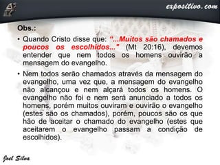 Obs.:
• Quando Cristo disse que: “...Muitos são chamados e
poucos os escolhidos..." (Mt 20:16), devemos
entender que nem todos os homens ouvirão a
mensagem do evangelho.
• Nem todos serão chamados através da mensagem do
evangelho, uma vez que, a mensagem do evangelho
não alcançou e nem alçará todos os homens. O
evangelho não foi e nem será anunciado a todos os
homens, porém muitos ouviram e ouvirão o evangelho
(estes são os chamados), porém, poucos são os que
hão de aceitar o chamado do evangelho (estes que
aceitarem o evangelho passam a condição de
escolhidos).
 