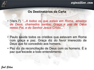 Os Destinatários da Carta
• (Vers.7) “...A todos os que estais em Roma, amados
de Deus, chamados santos: Graça e paz de Deus
nosso Pai, e do Senhor Jesus Cristo...”.
• Paulo saúda todos os cristãos que estavam em Roma
com graça e paz. Graça diz do favor imerecido de
Deus que foi concedido aos homens.
• Paz diz da reconciliação de Deus com os homens. É a
paz que excede a todo entendimento.
 
