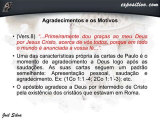 Agradecimentos e os Motivos
• (Vers.8) “...Primeiramente dou graças ao meu Deus
por Jesus Cristo, acerca de vós todos, porque em todo
o mundo é anunciada a vossa fé...”.
• Uma das características própria às cartas de Paulo é o
momento de agradecimento a Deus logo após as
saudações. As suas cartas seguem um padrão
semelhante: Apresentação pessoal, saudação e
agradecimento. Ex: (1Co 1:1 -4; 2Co 1:1 -3); etc.
• O apóstolo agradece a Deus por intermédio de Cristo
pela existência dos cristãos que estavam em Roma.
 