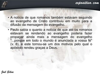 • A notícia de que romanos também estavam seguindo
ao evangelho de Cristo contribuiu em muito para a
difusão da mensagem do evangelho.
• Paulo sabia o quanto a notícia de que até os romanos
estavam se rendendo ao evangelho poderia fazer
propagar ainda mais a mensagem do evangelho
"...porque em todo o mundo é anunciada a vossa fé"
(v. 8), e este tornou-se um dos motivos pelo qual o
apóstolo rendeu graças a Deus.
 