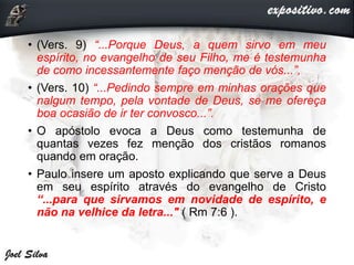 • (Vers. 9) “...Porque Deus, a quem sirvo em meu
espírito, no evangelho de seu Filho, me é testemunha
de como incessantemente faço menção de vós...”,
• (Vers. 10) “...Pedindo sempre em minhas orações que
nalgum tempo, pela vontade de Deus, se me ofereça
boa ocasião de ir ter convosco...”.
• O apóstolo evoca a Deus como testemunha de
quantas vezes fez menção dos cristãos romanos
quando em oração.
• Paulo insere um aposto explicando que serve a Deus
em seu espírito através do evangelho de Cristo
“...para que sirvamos em novidade de espírito, e
não na velhice da letra..." ( Rm 7:6 ).
 