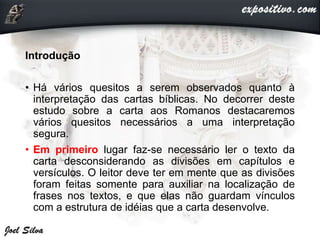 Introdução
• Há vários quesitos a serem observados quanto à
interpretação das cartas bíblicas. No decorrer deste
estudo sobre a carta aos Romanos destacaremos
vários quesitos necessários a uma interpretação
segura.
• Em primeiro lugar faz-se necessário ler o texto da
carta desconsiderando as divisões em capítulos e
versículos. O leitor deve ter em mente que as divisões
foram feitas somente para auxiliar na localização de
frases nos textos, e que elas não guardam vínculos
com a estrutura de idéias que a carta desenvolve.
 