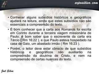 • Conhecer alguns subsídios históricos e geográficos
ajudará na leitura, ainda que estes subsídios não são
essenciais a compreensão do texto.
• É bom conhecer que a carta aos Romanos foi escrita
em Corinto durante a terceira viagem missionária de
Paulo; é bom saber que o escrevente da carta era
Tárcio ( Rm 16:22 ), e que Paulo estava hospedado na
casa de Gaio, um abastado irmão ( Rm 16:23 ).
• Porém, o leitor deve estar cônscio de que subsídios
históricos e geográficos não auxiliarão na
compreensão da doutrina de Cristo, e nem na
compreensão de certas nuances do texto.
 