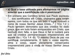 • a) Qual a base utilizada para afirmarmos na página
anterior que a santificação não é posicional?
• Em primeira aos Coríntios lemos que Paulo escreveu
"... aos santificados em Cristo, chamados para serem
santos, com todos os que em todo o lugar invocam o
nome de nosso Senhor Jesus Cristo..." ( 1Co 1:2 );
Paulo também demonstra que aos cristãos foi dado
graça, que em tudo foram enriquecidos em Cristo, que
nenhum dom falta, e que Deus é fiel e cuidará para
que os cristãos permanecessem irrepreensíveis até
aquele dia ( 1Co 1:4 -9); "O mesmo Deus de paz vos
santifique completamente. E todo o vosso espírito,
alma e corpo, sejam plenamente conservados
irrepreensíveis para a vinda de nosso Senhor Jesus
Cristo.
 