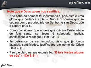Note que é Deus quem nos santifica.
• Não cabe ao homem tal incumbência, pois esta é uma
glória que pertence a Deus. Não é o homem que se
separa como propriedade do Senhor, e sim Deus, que
o separa para si.
• Como considerar que aquele que crê em Cristo não é
de fato santo, se Jesus é sabedoria, justiça,
santificação e redenção ( Rm 1:31 )?
• Já deixamos de ser imundos, visto que já fomos
lavados, santificados, justificados em nome de Cristo
(1Co 6:11 ).
• Paulo é claro na sua exposição: "E tais fostes alguns
de vós" ( 1Co 6:11 ).
 