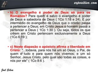 • b) O evangelho é poder de Deus só para os
Romanos? Para quem é salvo o evangelho é poder
de Deus e sabedoria de Deus ( 1Co 1:18 e 24). É por
intermédio do evangelho de Deus que o cristão passa
a pertencer a Deus; em Cristo Jesus o homem passa a
pertencer a Deus ( 1Co 1:30 ). Ou seja, todos os que
crêem em Cristo pertencem exclusivamente a Deus
(1Co 6:19 );
• c) Neste diapasão o apóstolo afirma a liberdade em
Cristo: "...todavia, para nós há um só Deus, o Pai, de
quem é tudo e para quem nós vivemos; e um só
Senhor, Jesus Cristo, pelo qual são todas as coisas, e
nós por ele" ( 1Co 8:6 ).
 