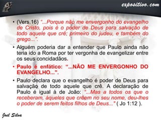 • (Vers.16) “...Porque não me envergonho do evangelho
de Cristo, pois é o poder de Deus para salvação de
todo aquele que crê; primeiro do judeu, e também do
grego...”.
• Alguém poderia dar a entender que Paulo ainda não
teria ido a Roma por ter vergonha de evangelizar entre
os seus concidadãos.
• Paulo é enfático: “...NÃO ME ENVERGONHO DO
EVANGELHO...".
• Paulo declara que o evangelho é poder de Deus para
salvação de todo aquele que crê. A declaração de
Paulo é igual à de João: “...Mas a todos os que o
receberam, àqueles que crêem no seu nome, deu-lhes
o poder de serem feitos filhos de Deus..." ( Jo 1:12 ).
 