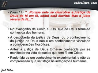 • (Vers.17) “...Porque nele se descobre a justiça de
Deus de fé em fé, como está escrito: Mas o justo
viverá da fé...”.
• No evangelho de Cristo a JUSTIÇA de Deus torna-se
conhecida dos homens.
• A descoberta da justiça de Deus, ou o conhecimento
da justiça de Deus não é um conhecimento vinculado
à considerações filosóficas.
• Antes a justiça de Deus torna-se conhecida por se
manifestar na vida daqueles que tem fé em Cristo.
• Paulo fala de um conhecimento experimental, e não da
compreensão que satisfaça as indagações humanas.
 
