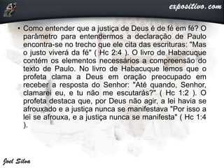 • Como entender que a justiça de Deus é de fé em fé? O
parâmetro para entendermos a declaração de Paulo
encontra-se no trecho que ele cita das escrituras: "Mas
o justo viverá da fé" ( Hc 2:4 ). O livro de Habacuque
contém os elementos necessários a compreensão do
texto de Paulo. No livro de Habacuque lemos que o
profeta clama a Deus em oração preocupado em
receber a resposta do Senhor: "Até quando, Senhor,
clamarei eu, e tu não me escutarás?" ( Hc 1:2 ). O
profeta destaca que, por Deus não agir, a lei havia se
afrouxado e a justiça nunca se manifestava "Por isso a
lei se afrouxa, e a justiça nunca se manifesta" ( Hc 1:4
).
 