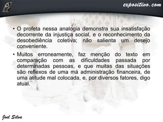 • O profeta nessa analogia demonstra sua insatisfação
decorrente da injustiça social, e o reconhecimento da
desobediência coletiva; não salienta um desejo
conveniente.
• Muitos erroneamente, faz menção do texto em
comparação com as dificuldades passada por
determinadas pessoas, e que muitas das situações
são reflexos de uma má administração financeira, de
uma atitude mal colocada, e, por diversos fatores, digo
atual.
 