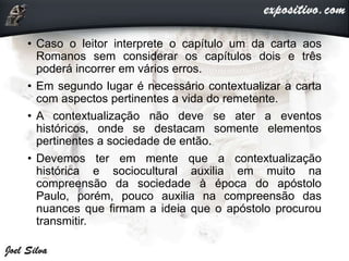 • Caso o leitor interprete o capítulo um da carta aos
Romanos sem considerar os capítulos dois e três
poderá incorrer em vários erros.
• Em segundo lugar é necessário contextualizar a carta
com aspectos pertinentes a vida do remetente.
• A contextualização não deve se ater a eventos
históricos, onde se destacam somente elementos
pertinentes a sociedade de então.
• Devemos ter em mente que a contextualização
histórica e sociocultural auxilia em muito na
compreensão da sociedade à época do apóstolo
Paulo, porém, pouco auxilia na compreensão das
nuances que firmam a ideia que o apóstolo procurou
transmitir.
 