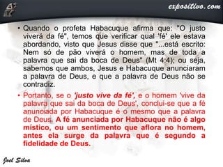 • Quando o profeta Habacuque afirma que: "O justo
viverá da fé", temos que verificar qual 'fé' ele estava
abordando, visto que Jesus disse que "...está escrito:
Nem só de pão viverá o homem, mas de toda a
palavra que sai da boca de Deus" (Mt 4:4); ou seja,
sabemos que ambos, Jesus e Habacuque anunciaram
a palavra de Deus, e que a palavra de Deus não se
contradiz.
• Portanto, se o 'justo vive da fé', e o homem 'vive da
palavra que sai da boca de Deus', conclui-se que a fé
anunciada por Habacuque é o mesmo que a palavra
de Deus. A fé anunciada por Habacuque não é algo
místico, ou um sentimento que aflora no homem,
antes ela surge da palavra que é segundo a
fidelidade de Deus.
 