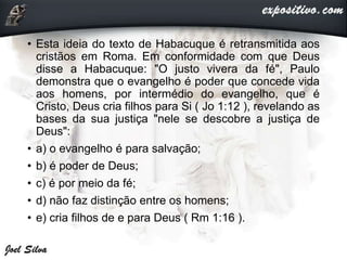 • Esta ideia do texto de Habacuque é retransmitida aos
cristãos em Roma. Em conformidade com que Deus
disse a Habacuque: "O justo vivera da fé", Paulo
demonstra que o evangelho é poder que concede vida
aos homens, por intermédio do evangelho, que é
Cristo, Deus cria filhos para Si ( Jo 1:12 ), revelando as
bases da sua justiça "nele se descobre a justiça de
Deus":
• a) o evangelho é para salvação;
• b) é poder de Deus;
• c) é por meio da fé;
• d) não faz distinção entre os homens;
• e) cria filhos de e para Deus ( Rm 1:16 ).
 