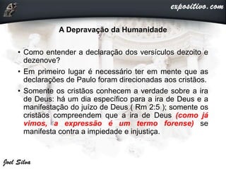 A Depravação da Humanidade
• Como entender a declaração dos versículos dezoito e
dezenove?
• Em primeiro lugar é necessário ter em mente que as
declarações de Paulo foram direcionadas aos cristãos.
• Somente os cristãos conhecem a verdade sobre a ira
de Deus: há um dia específico para a ira de Deus e a
manifestação do juízo de Deus ( Rm 2:5 ); somente os
cristãos compreendem que a ira de Deus (como já
vimos, a expressão é um termo forense) se
manifesta contra a impiedade e injustiça.
 