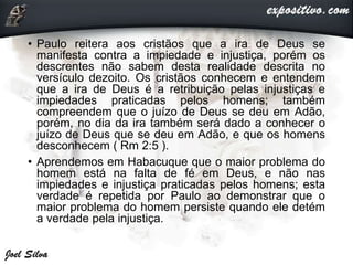 • Paulo reitera aos cristãos que a ira de Deus se
manifesta contra a impiedade e injustiça, porém os
descrentes não sabem desta realidade descrita no
versículo dezoito. Os cristãos conhecem e entendem
que a ira de Deus é a retribuição pelas injustiças e
impiedades praticadas pelos homens; também
compreendem que o juízo de Deus se deu em Adão,
porém, no dia da ira também será dado a conhecer o
juízo de Deus que se deu em Adão, e que os homens
desconhecem ( Rm 2:5 ).
• Aprendemos em Habacuque que o maior problema do
homem está na falta de fé em Deus, e não nas
impiedades e injustiça praticadas pelos homens; esta
verdade é repetida por Paulo ao demonstrar que o
maior problema do homem persiste quando ele detém
a verdade pela injustiça.
 