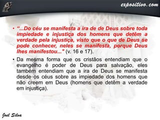 • “...Do céu se manifesta a ira de de Deus sobre toda
impiedade e injustiça dos homens que detêm a
verdade pela injustiça, visto que o que de Deus se
pode conhecer, neles se manifesta, porque Deus
lhes manifestou..." (v. 16 e 17).
• Da mesma forma que os cristãos entendiam que o
evangelho é poder de Deus para salvação, eles
também entendiam que a ira de Deus se manifesta
desde os céus sobre as impiedade dos homens que
não creem em Deus (homens que detêm a verdade
em injustiça).
 