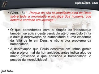 • (Vers. 18) “...Porque do céu se manifesta a ira de Deus
sobre toda a impiedade e injustiça dos homens, que
detêm a verdade em injustiça...”
• O que aprendemos com a citação de Habacuque
também se aplica deste versículo até o versículo trinta
e dois: a depravação da humanidade é uma evidência
da falta de fé em Deus, e não o pior problema da
humanidade.
• A depravação que Paulo descreve em linhas gerais
não é o pior mal da humanidade, antes indica algo de
maior gravidade e que aprisiona a humanidade: o
pecado da incredulidade!
 