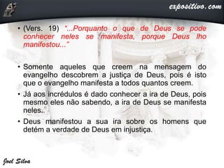 • (Vers. 19) “...Porquanto o que de Deus se pode
conhecer neles se manifesta, porque Deus lho
manifestou...”
• Somente aqueles que creem na mensagem do
evangelho descobrem a justiça de Deus, pois é isto
que o evangelho manifesta a todos quantos creem.
• Já aos incrédulos é dado conhecer a ira de Deus, pois
mesmo eles não sabendo, a ira de Deus se manifesta
neles.
• Deus manifestou a sua ira sobre os homens que
detém a verdade de Deus em injustiça.
 