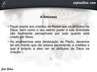 A Natureza
• Paulo expõe aos cristãos de Roma que os atributos de
Deus, bem como o seu eterno poder e sua divindade
são facilmente perceptíveis por tudo quanto está
criado por Deus.
• Ao analisarmos esta declaração de Paulo, devemos
ter em mente que ele estava escrevendo a cristãos e
que é próprio a eles ver os atributos de Deus na
criação.
 