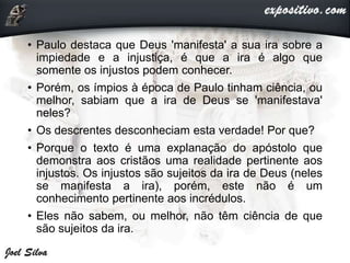 • Paulo destaca que Deus 'manifesta' a sua ira sobre a
impiedade e a injustiça, é que a ira é algo que
somente os injustos podem conhecer.
• Porém, os ímpios à época de Paulo tinham ciência, ou
melhor, sabiam que a ira de Deus se 'manifestava'
neles?
• Os descrentes desconheciam esta verdade! Por que?
• Porque o texto é uma explanação do apóstolo que
demonstra aos cristãos uma realidade pertinente aos
injustos. Os injustos são sujeitos da ira de Deus (neles
se manifesta a ira), porém, este não é um
conhecimento pertinente aos incrédulos.
• Eles não sabem, ou melhor, não têm ciência de que
são sujeitos da ira.
 