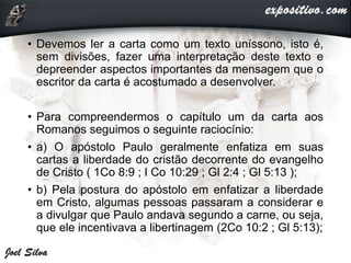• Devemos ler a carta como um texto uníssono, isto é,
sem divisões, fazer uma interpretação deste texto e
depreender aspectos importantes da mensagem que o
escritor da carta é acostumado a desenvolver.
• Para compreendermos o capítulo um da carta aos
Romanos seguimos o seguinte raciocínio:
• a) O apóstolo Paulo geralmente enfatiza em suas
cartas a liberdade do cristão decorrente do evangelho
de Cristo ( 1Co 8:9 ; I Co 10:29 ; Gl 2:4 ; Gl 5:13 );
• b) Pela postura do apóstolo em enfatizar a liberdade
em Cristo, algumas pessoas passaram a considerar e
a divulgar que Paulo andava segundo a carne, ou seja,
que ele incentivava a libertinagem (2Co 10:2 ; Gl 5:13);
 
