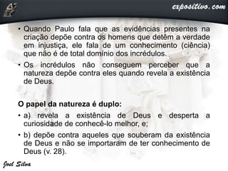 • Quando Paulo fala que as evidências presentes na
criação depõe contra os homens que detêm a verdade
em injustiça, ele fala de um conhecimento (ciência)
que não é de total domínio dos incrédulos.
• Os incrédulos não conseguem perceber que a
natureza depõe contra eles quando revela a existência
de Deus.
O papel da natureza é duplo:
• a) revela a existência de Deus e desperta a
curiosidade de conhecê-lo melhor, e;
• b) depõe contra aqueles que souberam da existência
de Deus e não se importaram de ter conhecimento de
Deus (v. 28).
 