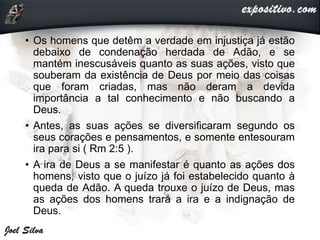 • Os homens que detêm a verdade em injustiça já estão
debaixo de condenação herdada de Adão, e se
mantém inescusáveis quanto as suas ações, visto que
souberam da existência de Deus por meio das coisas
que foram criadas, mas não deram a devida
importância a tal conhecimento e não buscando a
Deus.
• Antes, as suas ações se diversificaram segundo os
seus corações e pensamentos, e somente entesouram
ira para si ( Rm 2:5 ).
• A ira de Deus a se manifestar é quanto as ações dos
homens, visto que o juízo já foi estabelecido quanto à
queda de Adão. A queda trouxe o juízo de Deus, mas
as ações dos homens trará a ira e a indignação de
Deus.
 