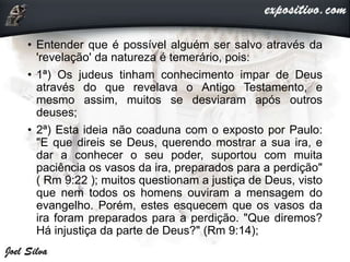 • Entender que é possível alguém ser salvo através da
'revelação' da natureza é temerário, pois:
• 1ª) Os judeus tinham conhecimento impar de Deus
através do que revelava o Antigo Testamento, e
mesmo assim, muitos se desviaram após outros
deuses;
• 2ª) Esta ideia não coaduna com o exposto por Paulo:
"E que direis se Deus, querendo mostrar a sua ira, e
dar a conhecer o seu poder, suportou com muita
paciência os vasos da ira, preparados para a perdição"
( Rm 9:22 ); muitos questionam a justiça de Deus, visto
que nem todos os homens ouviram a mensagem do
evangelho. Porém, estes esquecem que os vasos da
ira foram preparados para a perdição. "Que diremos?
Há injustiça da parte de Deus?" (Rm 9:14);
 