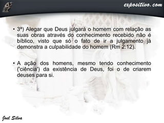 • 3ª) Alegar que Deus julgará o homem com relação as
suas obras através do conhecimento recebido não é
bíblico, visto que só o fato de ir a julgamento já
demonstra a culpabilidade do homem (Rm 2:12).
• A ação dos homens, mesmo tendo conhecimento
('ciência') da existência de Deus, foi o de criarem
deuses para si.
 