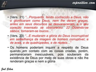 • (Vers. 21) “...Porquanto, tendo conhecido a Deus, não
o glorificaram como Deus, nem lhe deram graças,
antes em seus discursos se desvaneceram, e o seu
coração insensato se obscureceu. 22 Dizendo-se
sábios, tornaram-se loucos...”.
• (Vers. 23) “...E mudaram a glória do Deus incorruptível
em semelhança da imagem de homem corruptível, e
de aves, e de quadrúpedes, e de répteis...”
• Os homens poderiam inquirir a respeito de Deus
quando em contato com as coisas criadas, porém,
permaneceram inescusáveis, pois souberam da
existência de Deus por meio de suas obras e não lhe
renderam graças e nem a glória
 