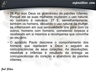 • 26 Por isso Deus os abandonou às paixões infames.
Porque até as suas mulheres mudaram o uso natural,
no contrário à natureza. 27 E, semelhantemente,
também os homens, deixando o uso natural da mulher,
se inflamaram em sua sensualidade uns para com os
outros, homens com homens, cometendo torpeza e
recebendo em si mesmos a recompensa que convinha
ao seu erro.
• O apóstolo Paulo descreve o comportamento dos
homens que rejeitaram a Deus e seguem as
concupiscências de seus corações. As dissoluções,
rebeldias e infâmias é resultado da entrega as
concupiscências do coração e abandono às paixões
infames.
 