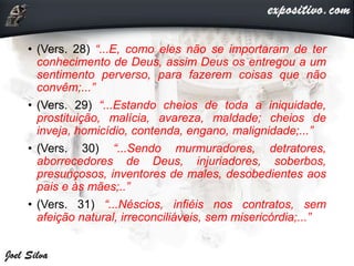 • (Vers. 28) “...E, como eles não se importaram de ter
conhecimento de Deus, assim Deus os entregou a um
sentimento perverso, para fazerem coisas que não
convêm;...”
• (Vers. 29) “...Estando cheios de toda a iniquidade,
prostituição, malícia, avareza, maldade; cheios de
inveja, homicídio, contenda, engano, malignidade;...”
• (Vers. 30) “...Sendo murmuradores, detratores,
aborrecedores de Deus, injuriadores, soberbos,
presunçosos, inventores de males, desobedientes aos
pais e às mães;..”
• (Vers. 31) “...Néscios, infiéis nos contratos, sem
afeição natural, irreconciliáveis, sem misericórdia;...”
 