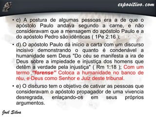 • c) A postura de algumas pessoas era a de que o
apóstolo Paulo andava segundo a carne, e não
consideravam que a mensagem do apóstolo Paulo e a
do apóstolo Pedro são idênticas ( 1Pe 2:16 );
• d) O apóstolo Paulo dá início a carta com um discurso
incisivo demonstrando o quanto é condenável a
humanidade sem Deus "Do céu se manifesta a ira de
Deus sobre a impiedade e injustiça dos homens que
detêm a verdade pela injustiça" ( Rm 1:18 ); Com um
termo “forense” Coloca a humanidade no banco de
réu, e Deus como Senhor e Juiz deste tribunal.
• e) O discurso tem o objetivo de cativar as pessoas que
consideravam o apóstolo propagador de uma vivencia
desregrada, enlaçando-os em seus próprios
argumentos.
 