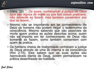 • (Vers. 32) “...Os quais, conhecendo a justiça de Deus
(que são dignos de morte os que tais coisas praticam),
não somente as fazem, mas também consentem aos
que as fazem...”
• Mesmo não se importando em ter conhecimento de
Deus os homens não podem negar o testemunho da
consciência. Mesmo sabendo que são passíveis de
morte quem pratica as ações descritas acima, quem
não se importa em ter conhecimento de Deus não
somente as fazem, como também consentem com
quem as pratica.
• Os homens cheios de malignidade conhecem a justiça
de Deus através de uma lei interna e da consciência
(Rm 2:15). Eles sabem que as suas ações são
reprováveis diante de Deus, porém permanecem na
prática desenfreada da maldade.
 