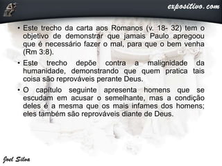 • Este trecho da carta aos Romanos (v. 18- 32) tem o
objetivo de demonstrar que jamais Paulo apregoou
que é necessário fazer o mal, para que o bem venha
(Rm 3:8).
• Este trecho depõe contra a malignidade da
humanidade, demonstrando que quem pratica tais
coisa são reprováveis perante Deus.
• O capítulo seguinte apresenta homens que se
escudam em acusar o semelhante, mas a condição
deles é a mesma que os mais infames dos homens;
eles também são reprováveis diante de Deus.
 