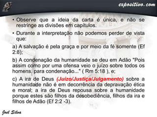 • Observe que a ideia da carta é única, e não se
restringe as divisões em capítulos.
• Durante a interpretação não podemos perder de vista
que:
a) A salvação é pela graça e por meio da fé somente (Ef
2:8);
b) A condenação da humanidade se deu em Adão "Pois
assim como por uma ofensa veio o juízo sobre todos os
homens, para condenação..." ( Rm 5:18 ), e;
c) A ira de Deus (Juízo/Justiça/Julgamento) sobre a
humanidade não é em decorrência da depravação ética
e moral; a ira de Deus repousa sobre a humanidade
porque estes são filhos da desobediência, filhos da ira e
filhos de Adão (Ef 2:2 -3).
 