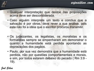 • Qualquer interpretação que destoe das proposições
acima deve ser desconsiderada.
• Caso alguém interprete um texto e conclua que a
salvação é por obras, deve rever a sua análise, pois
esta não foi a idéia que o escritor procurou transmitir.
• Os judaizantes, os legalistas, os moralistas e os
formalistas sempre se empenharam em demonstrar o
quanto a humanidade está perdida apontando as
depravações dos pagãos.
• Paulo, por sua vez demonstra que a humanidade está
perdida, não por questões comportamentais e morais,
e sim, por todos estarem debaixo do pecado ( Rm 3:9 -
19).
 