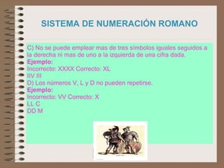 Prof.: Eduardo Larrea Y.
SISTEMA DE NUMERACIÓN ROMANO
C) No se puede emplear mas de tres símbolos iguales seguidos a
la derecha ni mas de uno a la izquierda de una cifra dada.
Ejemplo:
Incorrecto: XXXX Correcto: XL
IIV III
D) Los números V, L y D no pueden repetirse.
Ejemplo:
Incorrecto: VV Correcto: X
LL C
DD M
 