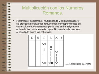 Prof.: Eduardo Larrea Y.
Multiplicación con los Números
Romanos.
• Finalmente, se borran el multiplicando y el multiplicador y
se procede a realizar las reducciones correspondientes en
cada columna, comenzando por la que se ha asignado al
orden de las unidades más bajas. No queda más que leer
el resultado sobre las columnas.
 