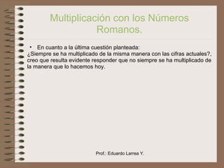 Prof.: Eduardo Larrea Y.
Multiplicación con los Números
Romanos.
• En cuanto a la última cuestión planteada:
¿Siempre se ha multiplicado de la misma manera con las cifras actuales?,
creo que resulta evidente responder que no siempre se ha multiplicado de
la manera que lo hacemos hoy.
 
