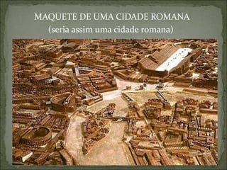 MAQUETE DE UMA CIDADE ROMANA
(seria assim uma cidade romana)
 